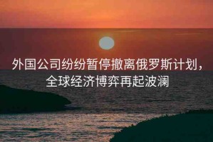 外國公司紛紛暫停撤離俄羅斯計劃，全球經濟博弈再起波瀾