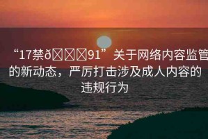 “17禁??91”關(guān)于網(wǎng)絡(luò)內(nèi)容監(jiān)管的新動(dòng)態(tài)，嚴(yán)厲打擊涉及成人內(nèi)容的違規(guī)行為