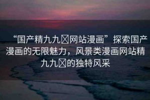 “國產(chǎn)精九九?網(wǎng)站漫畫”探索國產(chǎn)漫畫的無限魅力，風(fēng)景類漫畫網(wǎng)站精九九?的獨特風(fēng)采