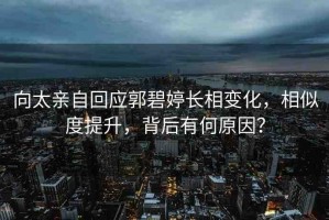 向太親自回應(yīng)郭碧婷長(zhǎng)相變化，相似度提升，背后有何原因？