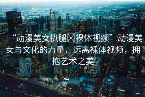 “動漫美女扒腿?裸體視頻”動漫美女與文化的力量，遠(yuǎn)離裸體視頻，擁抱藝術(shù)之美