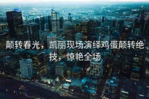 顛轉(zhuǎn)春光，凱麗現(xiàn)場演繹雞蛋顛轉(zhuǎn)絕技，驚艷全場