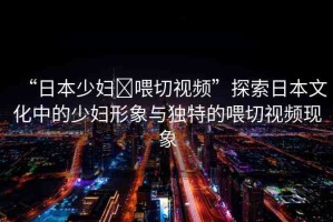 “日本少婦?喂切視頻”探索日本文化中的少婦形象與獨(dú)特的喂切視頻現(xiàn)象