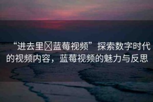 “進(jìn)去里?藍(lán)莓視頻”探索數(shù)字時(shí)代的視頻內(nèi)容，藍(lán)莓視頻的魅力與反思
