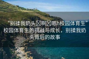 “別揉我奶頭?啊?嗯h校園體育生”校園體育生的挑戰(zhàn)與成長(zhǎng)，別揉我奶頭背后的故事