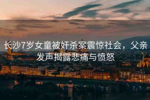 長(zhǎng)沙7歲女童被奸殺案震驚社會(huì)，父親發(fā)聲揭露悲痛與憤怒