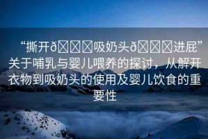 “撕開??吸奶頭??進(jìn)屁”關(guān)于哺乳與嬰兒喂養(yǎng)的探討，從解開衣物到吸奶頭的使用及嬰兒飲食的重要性