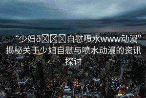“少婦??自慰噴水www動(dòng)漫”揭秘關(guān)于少婦自慰與噴水動(dòng)漫的資訊探討