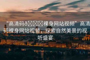 “高清碼??裸身網(wǎng)站視頻”高清碼裸身網(wǎng)站視頻，探索自然美景的視聽盛宴