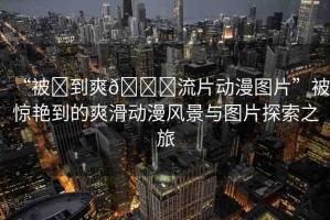 “被?到爽??流片動漫圖片”被驚艷到的爽滑動漫風(fēng)景與圖片探索之旅