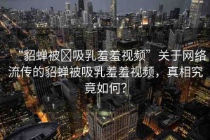 “貂蟬被?吸乳羞羞視頻”關(guān)于網(wǎng)絡(luò)流傳的貂蟬被吸乳羞羞視頻，真相究竟如何？