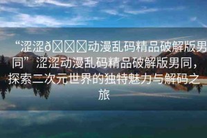 “澀澀??動(dòng)漫亂碼精品破解版男同”澀澀動(dòng)漫亂碼精品破解版男同，探索二次元世界的獨(dú)特魅力與解碼之旅