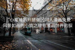 “小南被扒開腿做?同人漫畫免費”風景如畫的小南之旅與漫畫世界的探索