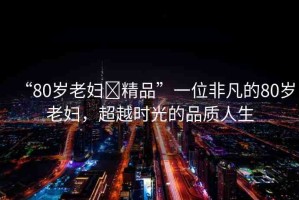 “80歲老婦?精品”一位非凡的80歲老婦，超越時光的品質(zhì)人生