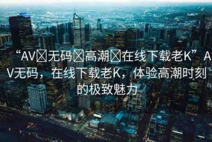 “AV?無碼?高潮?在線下載老K”AV無碼，在線下載老K，體驗高潮時刻的極致魅力