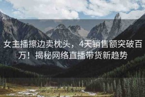 女主播擦邊賣枕頭，4天銷售額突破百萬！揭秘網(wǎng)絡(luò)直播帶貨新趨勢