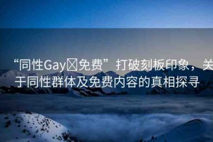 “同性Gay?免費”打破刻板印象，關(guān)于同性群體及免費內(nèi)容的真相探尋