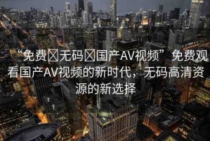 “免費(fèi)?無(wú)碼?國(guó)產(chǎn)AV視頻”免費(fèi)觀看國(guó)產(chǎn)AV視頻的新時(shí)代，無(wú)碼高清資源的新選擇