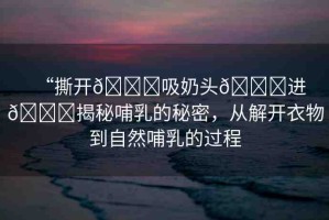 “撕開??吸奶頭??進(jìn)??揭秘哺乳的秘密，從解開衣物到自然哺乳的過程
