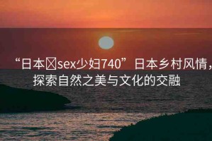 “日本?sex少婦740”日本鄉(xiāng)村風情，探索自然之美與文化的交融