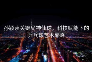 孫穎莎關(guān)鍵局神仙球，科技賦能下的乒乓球藝術(shù)巔峰