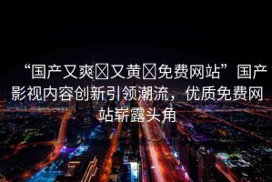 “國產(chǎn)又爽?又黃?免費網(wǎng)站”國產(chǎn)影視內(nèi)容創(chuàng)新引領(lǐng)潮流，優(yōu)質(zhì)免費網(wǎng)站嶄露頭角