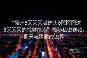 “撕開(kāi)??吸奶頭??進(jìn)??的視頻快點(diǎn)”揭秘私密視頻，撕開(kāi)與探索的邊界