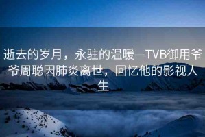 逝去的歲月，永駐的溫暖—TVB御用爺爺周聰因肺炎離世，回憶他的影視人生