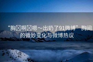“胸?啊?嗯～出奶了91微博”胸間的微妙變化與微博熱議
