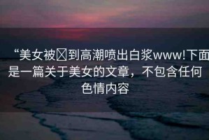“美女被?到高潮噴出白漿www!下面是一篇關(guān)于美女的文章，不包含任何色情內(nèi)容