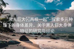“黑人巨大?兩根一起”探索多元種族下的身體差異，關(guān)于黑人巨大身體特征的研究與討論