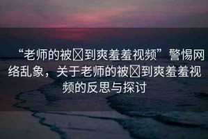 “老師的被?到爽羞羞視頻”警惕網絡亂象，關于老師的被?到爽羞羞視頻的反思與探討