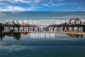“成人免費(fèi)視頻??國(guó)產(chǎn)免費(fèi)麻豆,國(guó)產(chǎn)免費(fèi)麻豆資訊，探索成人免費(fèi)視頻的新世界