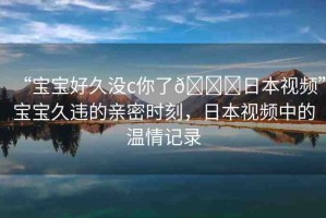 “寶寶好久沒c你了??日本視頻”寶寶久違的親密時刻，日本視頻中的溫情記錄