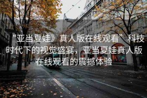 “亞當(dāng)夏娃》真人版在線觀看”科技時代下的視覺盛宴，亞當(dāng)夏娃真人版在線觀看的震撼體驗