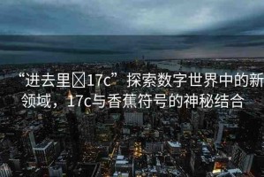 “進(jìn)去里?17c”探索數(shù)字世界中的新領(lǐng)域，17c與香蕉符號(hào)的神秘結(jié)合