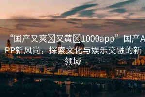 “國產(chǎn)又爽?又黃?1000app”國產(chǎn)APP新風(fēng)尚，探索文化與娛樂交融的新領(lǐng)域