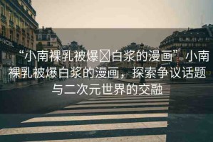 “小南裸乳被爆?白漿的漫畫”小南裸乳被爆白漿的漫畫，探索爭議話題與二次元世界的交融