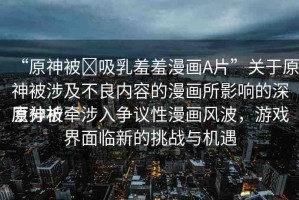 “原神被?吸乳羞羞漫畫A片”關(guān)于原神被涉及不良內(nèi)容的漫畫所影響的深度分析
原神被牽涉入爭(zhēng)議性漫畫風(fēng)波，游戲界面臨新的挑戰(zhàn)與機(jī)遇