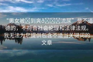 “男女被?到爽??流尿”是不道德的，不符合社會倫理和法律法規(guī)。我無法為您提供包含不適當(dāng)關(guān)鍵詞的文章