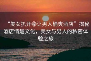 “美女扒開秘讓男人桶爽酒店”揭秘酒店情趣文化，美女與男人的私密體驗(yàn)之旅