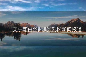 “芙寧娜白絲jk爆?乳?新聞報(bào)道