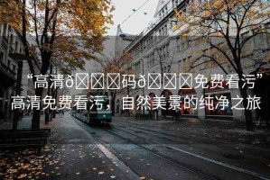 “高清??碼??免費(fèi)看污”高清免費(fèi)看污，自然美景的純凈之旅