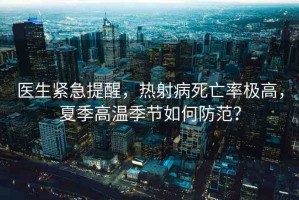 醫(yī)生緊急提醒，熱射病死亡率極高，夏季高溫季節(jié)如何防范？