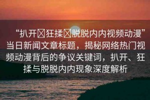 “扒開?狂揉?脫脫內(nèi)內(nèi)視頻動(dòng)漫”當(dāng)日新聞文章標(biāo)題，揭秘網(wǎng)絡(luò)熱門視頻動(dòng)漫背后的爭議關(guān)鍵詞，扒開、狂揉與脫脫內(nèi)內(nèi)現(xiàn)象深度解析