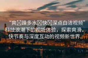 “爽?躁多水?快?深點(diǎn)白潔視頻”科技浪潮下的視聽體驗(yàn)，探索爽滑、快節(jié)奏與深度互動(dòng)的視頻新世界