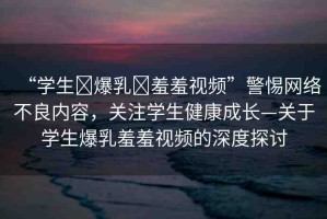 “學生?爆乳?羞羞視頻”警惕網(wǎng)絡不良內(nèi)容，關(guān)注學生健康成長—關(guān)于學生爆乳羞羞視頻的深度探討