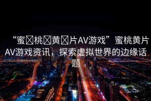 “蜜?桃?黃?片AV游戲”蜜桃黃片AV游戲資訊，探索虛擬世界的邊緣話題