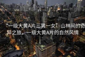 “一級大黃A片三男一女”山林間的奇異之旅，一級大黃A片的自然風(fēng)情