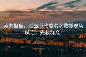 英勇?lián)?dāng)，派出所政委洪水救援現(xiàn)場(chǎng)喊話，先救群眾！